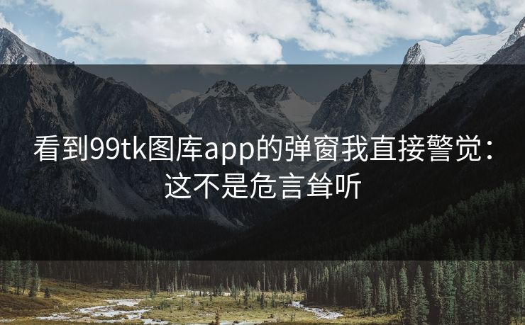 看到99tk图库app的弹窗我直接警觉:这不是危言耸听 看到99tk图库app的弹窗我直接警觉:这不是危言耸听