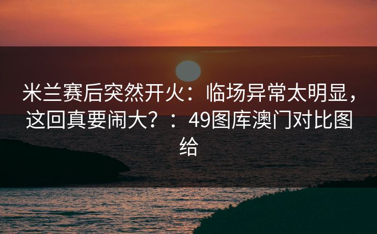 米兰赛后突然开火：临场异常太明显，这回真要闹大？：49图库澳门对比图给