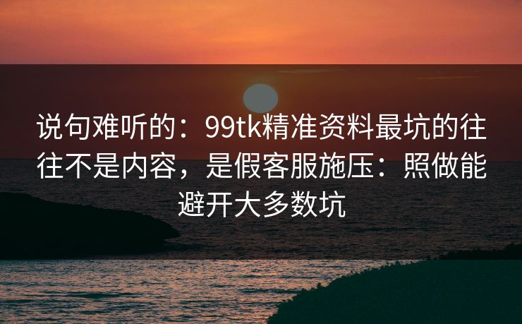 说句难听的：99tk精准资料最坑的往往不是内容，是假客服施压：照做能避开大多数坑