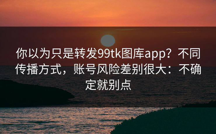 你以为只是转发99tk图库app？不同传播方式，账号风险差别很大：不确定就别点