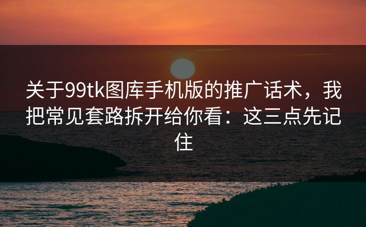 关于99tk图库手机版的推广话术，我把常见套路拆开给你看：这三点先记住