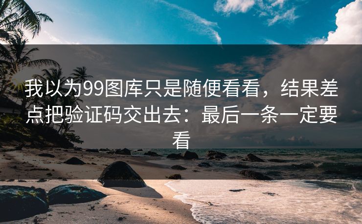我以为99图库只是随便看看，结果差点把验证码交出去：最后一条一定要看