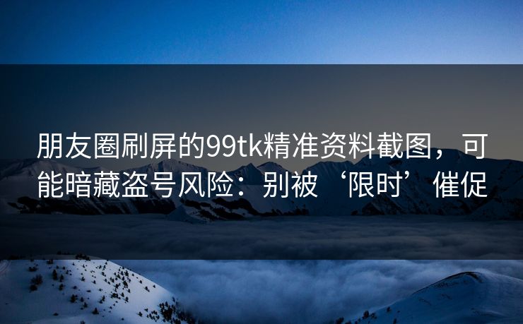 朋友圈刷屏的99tk精准资料截图，可能暗藏盗号风险：别被‘限时’催促