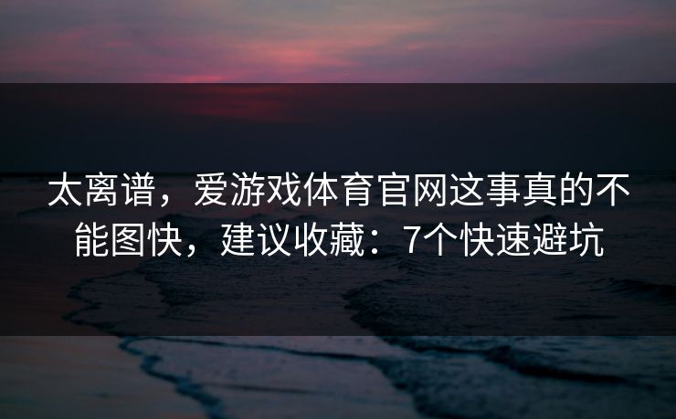 太离谱，爱游戏体育官网这事真的不能图快，建议收藏：7个快速避坑