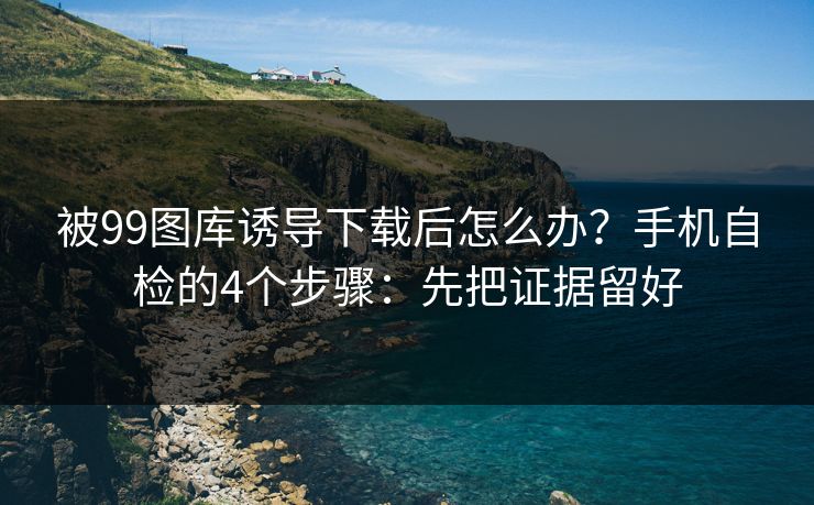 被99图库诱导下载后怎么办?手机自检的4个步骤:先把证据留好 被99图库诱导下载后怎么办?手机自检的4个步骤:先把证据留好